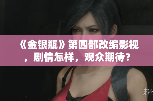 《金银瓶》第四部改编影视，剧情怎样，观众期待？