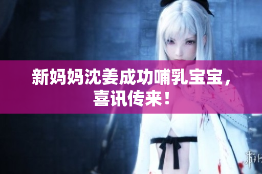 新妈妈沈姜成功哺乳宝宝，喜讯传来！