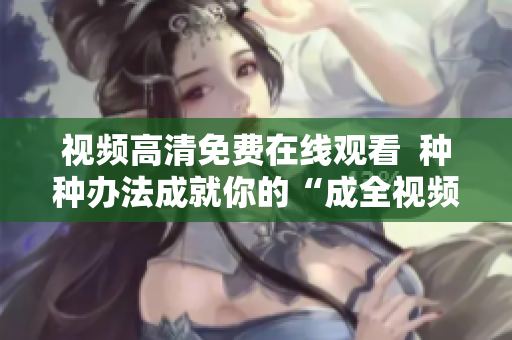 视频高清免费在线观看  种种办法成就你的“成全视频”梦