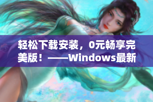 轻松下载安装，0元畅享完美版！——Windows最新操作系统