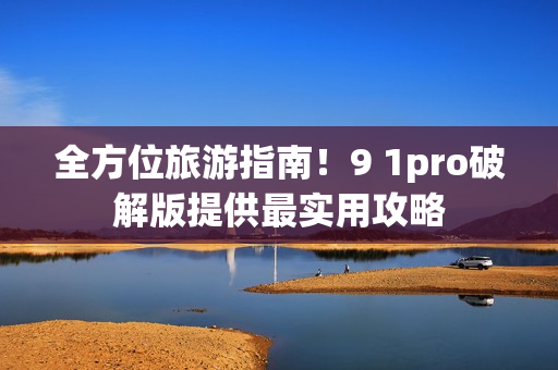 全方位旅游指南！9 1pro破解版提供最实用攻略