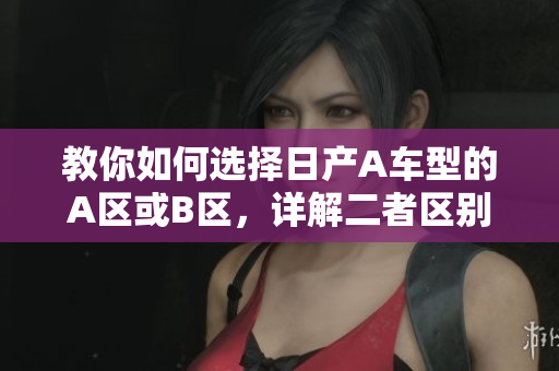教你如何选择日产A车型的A区或B区，详解二者区别