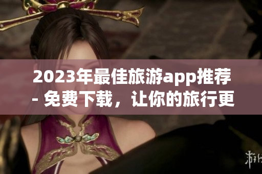 2023年最佳旅游app推荐 - 免费下载，让你的旅行更便捷！
