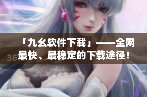 「九幺软件下载」——全网最快、最稳定的下载途径！)
