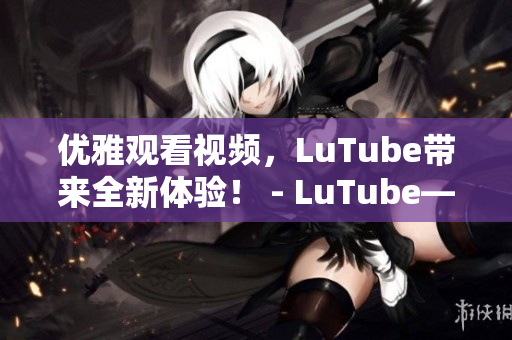优雅观看视频，LuTube带来全新体验！ - LuTube——优雅观看视频全新体验！