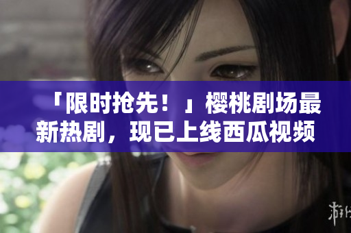 「限时抢先！」樱桃剧场最新热剧，现已上线西瓜视频！