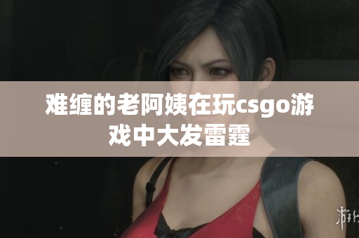 难缠的老阿姨在玩csgo游戏中大发雷霆