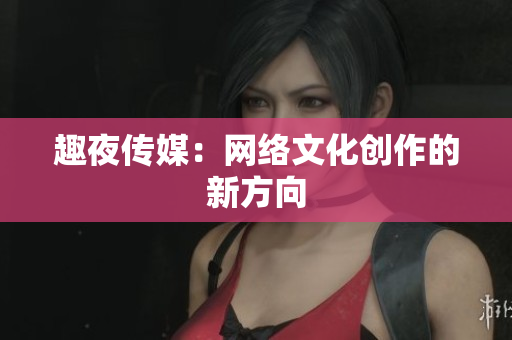 趣夜传媒：网络文化创作的新方向