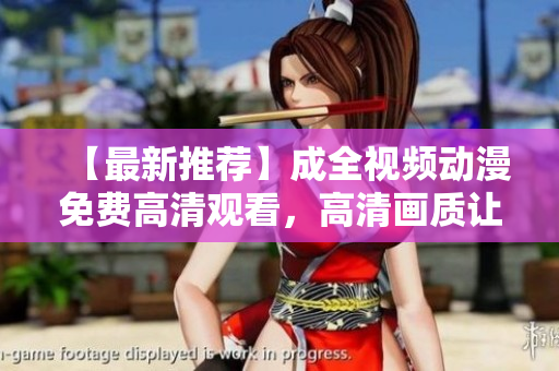 【最新推荐】成全视频动漫免费高清观看，高清画质让你爽到看哭！