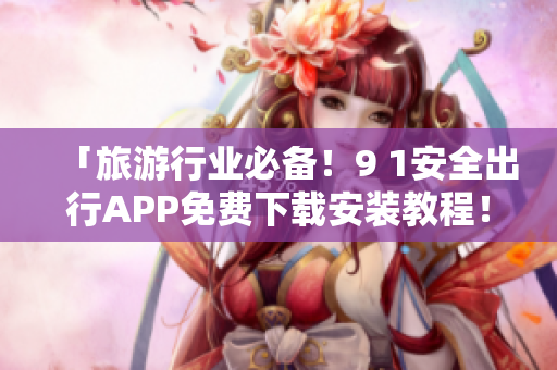 「旅游行业必备！9 1安全出行APP免费下载安装教程！」