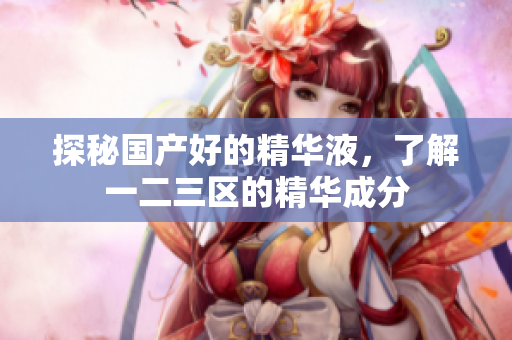 探秘国产好的精华液，了解一二三区的精华成分