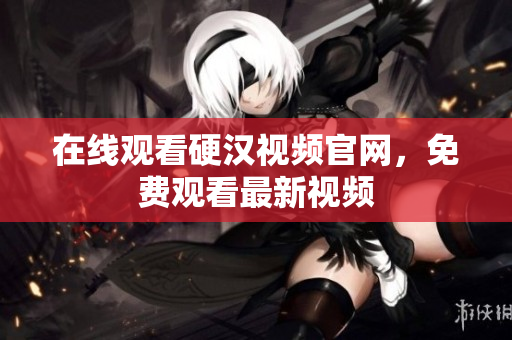 在线观看硬汉视频官网，免费观看最新视频