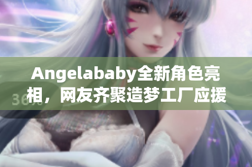 Angelababy全新角色亮相，网友齐聚造梦工厂应援