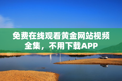 免费在线观看黄金网站视频全集，不用下载APP