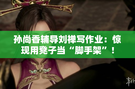 孙尚香辅导刘禅写作业：惊现用凳子当“脚手架”！