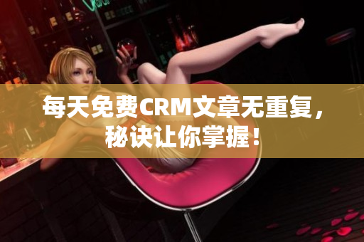 每天免费CRM文章无重复，秘诀让你掌握！