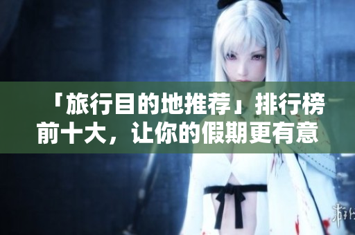 「旅行目的地推荐」排行榜前十大，让你的假期更有意义