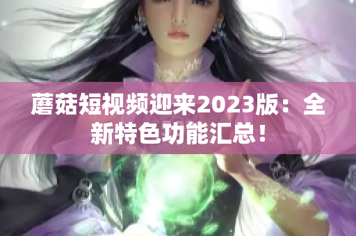 蘑菇短视频迎来2023版：全新特色功能汇总！