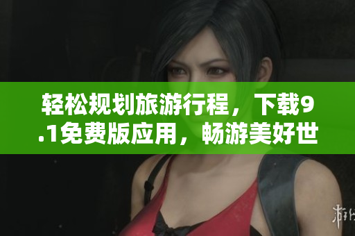 轻松规划旅游行程，下载9.1免费版应用，畅游美好世界！