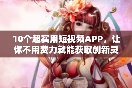 10个超实用短视频APP，让你不用费力就能获取创新灵感