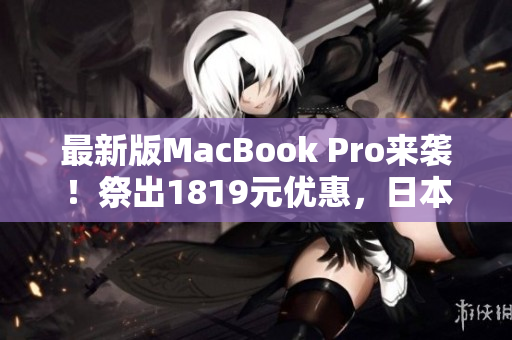 最新版MacBook Pro来袭！祭出1819元优惠，日本用户赶紧买买买！