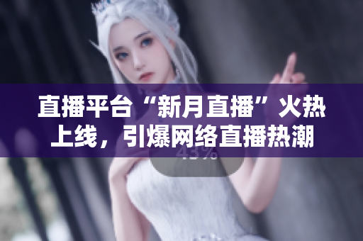 直播平台“新月直播”火热上线，引爆网络直播热潮