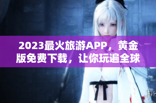 2023最火旅游APP，黄金版免费下载，让你玩遍全球！