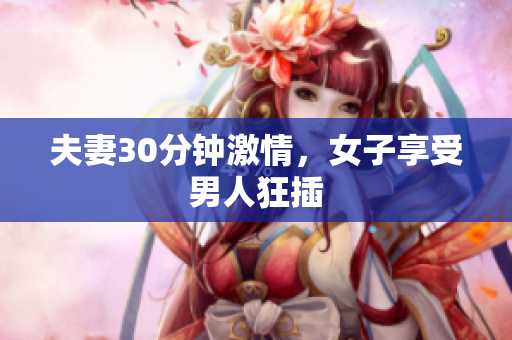 夫妻30分钟激情，女子享受男人狂插