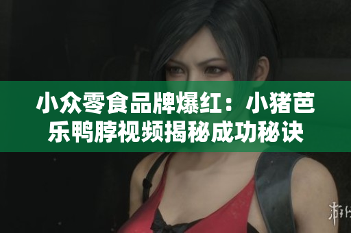 小众零食品牌爆红：小猪芭乐鸭脖视频揭秘成功秘诀