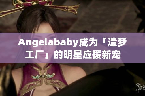 Angelababy成为「造梦工厂」的明星应援新宠