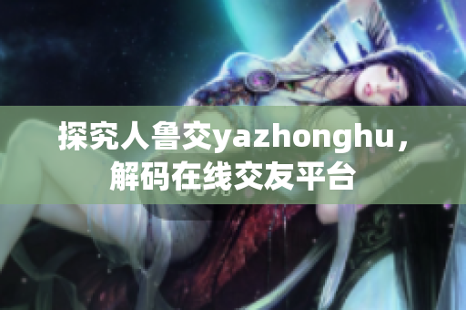 探究人鲁交yazhonghu，解码在线交友平台