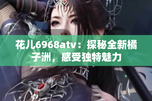 花儿6968atv：探秘全新橘子洲，感受独特魅力