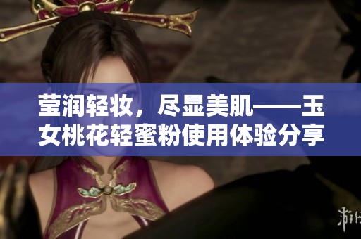 莹润轻妆，尽显美肌——玉女桃花轻蜜粉使用体验分享