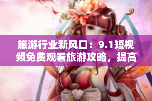 旅游行业新风口：9.1短视频免费观看旅游攻略，提高游客旅游质量！
