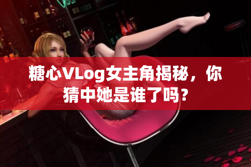 糖心VLog女主角揭秘，你猜中她是谁了吗？