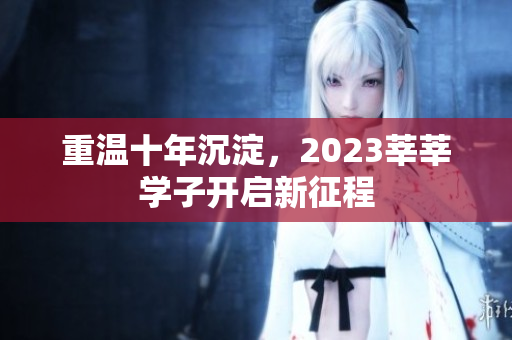 重温十年沉淀，2023莘莘学子开启新征程