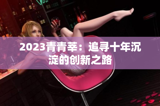 2023青青莘：追寻十年沉淀的创新之路