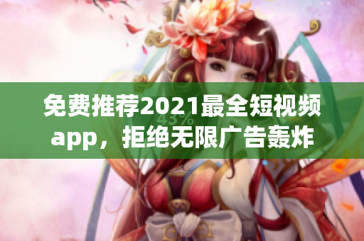 免费推荐2021最全短视频app，拒绝无限广告轰炸