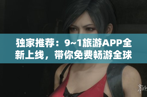 独家推荐：9~1旅游APP全新上线，带你免费畅游全球景点