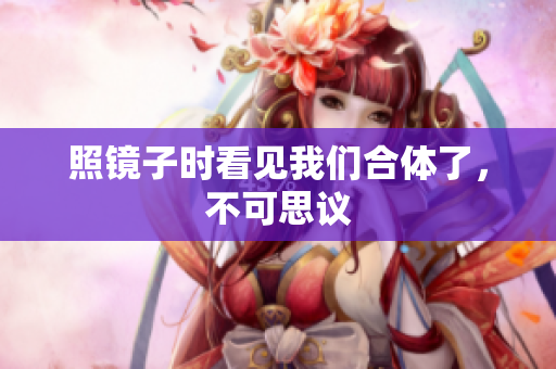 照镜子时看见我们合体了，不可思议