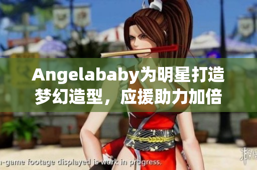 Angelababy为明星打造梦幻造型，应援助力加倍