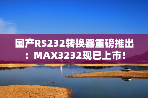 国产RS232转换器重磅推出：MAX3232现已上市！