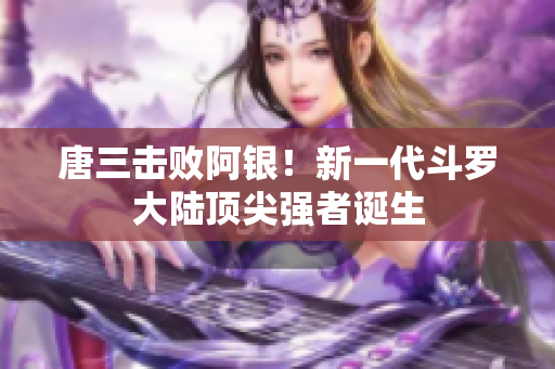 唐三击败阿银！新一代斗罗大陆顶尖强者诞生