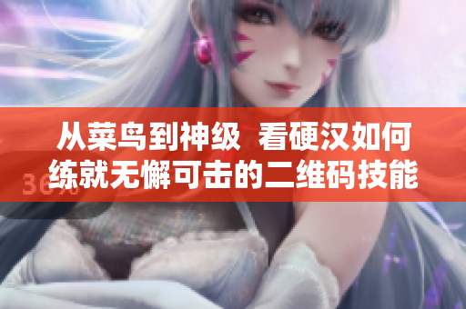 从菜鸟到神级  看硬汉如何练就无懈可击的二维码技能