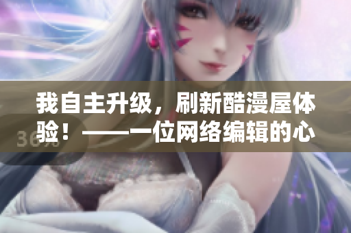 我自主升级，刷新酷漫屋体验！——一位网络编辑的心路历程