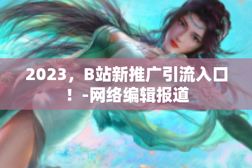 2023，B站新推广引流入口！-网络编辑报道