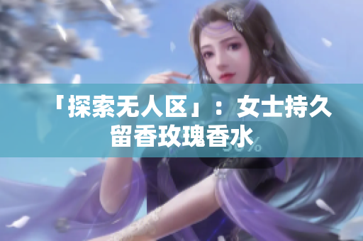 「探索无人区」：女士持久留香玫瑰香水