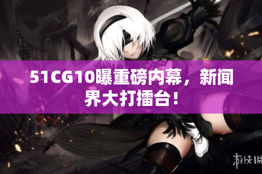 51CG10曝重磅内幕，新闻界大打擂台！