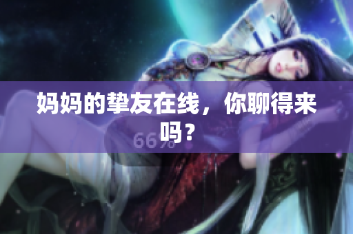妈妈的挚友在线，你聊得来吗？