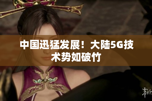 中国迅猛发展！大陆5G技术势如破竹